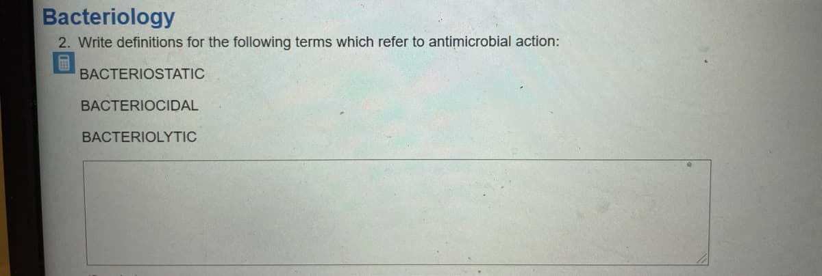 Bacteriology
2. Write definitions for the following terms which refer to antimicrobial action:
画
BACTERIOSTATIC
BACTERIOCIDAL
BACTERIOLYTIC
