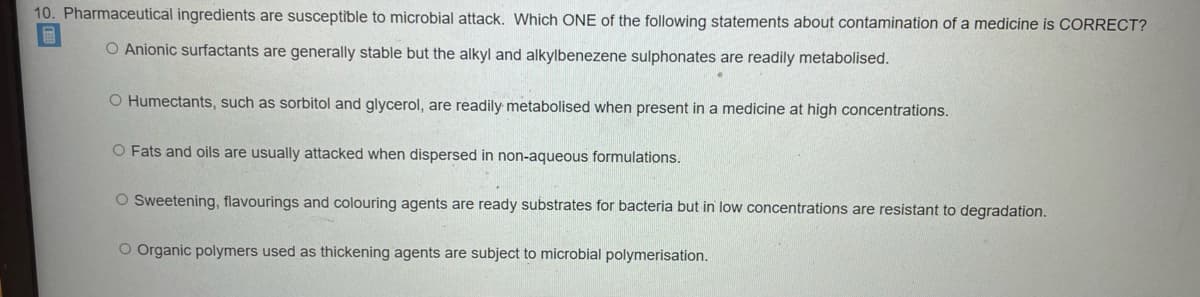 10. Pharmaceutical ingredients are susceptible to microbial attack. Which ONE of the following statements about contamination of a medicine is CORRECT?
O Anionic surfactants are generally stable but the alkyl and alkylbenezene sulphonates are readily metabolised.
O Humectants, such as sorbitol and glycerol, are readily metabolised when present in a medicine at high concentrations.
O Fats and oils are usually attacked when dispersed in non-aqueous formulations.
O Sweetening, flavourings and colouring agents are ready substrates for bacteria but in low concentrations are resistant to degradation.
O Organic polymers used as thickening agents are subject to microbial polymerisation.
