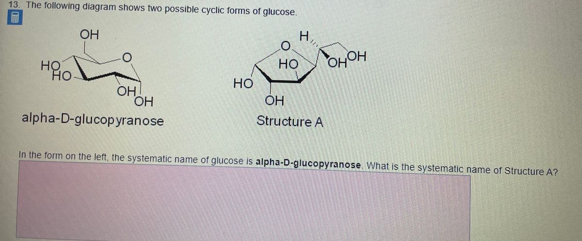 13. The following diagram shows two possible cyclic forms of glucose.
H.
OH
OHOH
но
но
HO-
OH
OH
Structure A
alpha-D-glucopyranose
In the form on the left, the systematic name of glucose is alpha-D-glucopyranose. What is the systematic name of Structure A?
H.

