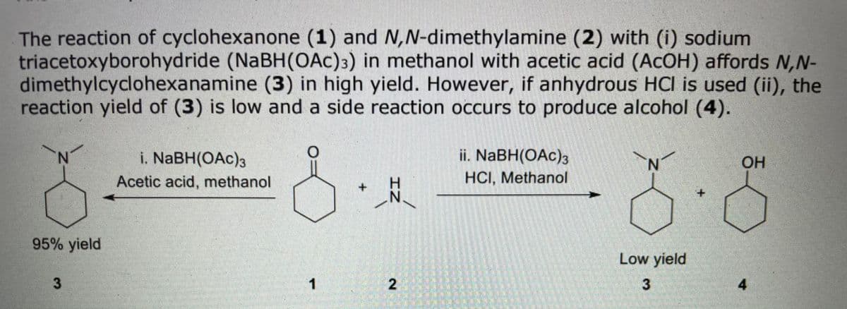 The reaction of cyclohexanone (1) and N,N-dimethylamine (2) with (i) sodium
triacetoxyborohydride (NABH(OAc)3) in methanol with acetic acid (ACOH) affords N,N-
dimethylcyclohexanamine (3) in high yield. However, if anhydrous HCI is used (ii), the
reaction yield of (3) is low and a side reaction occurs to produce alcohol (4).
ii. NaBH(OAc)3
HCI, Methanol
i. NABH(OAc)3
N.
OH
Acetic acid, methanol
+.
95% yield
Low yield
2
3
4
