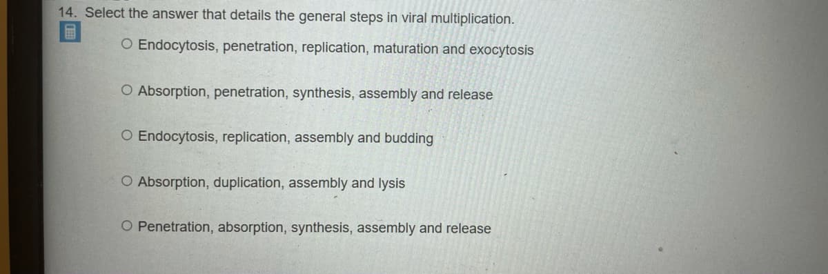 14. Select the answer that details the general steps in viral multiplication.
O Endocytosis, penetration, replication, maturation and exocytosis
O Absorption, penetration, synthesis, assembly and release
O Endocytosis, replication, assembly and budding
O Absorption, duplication, assembly and lysis
O Penetration, absorption, synthesis, assembly and release
