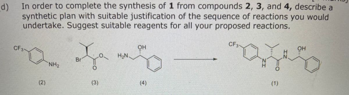In order to complete the synthesis of 1 from compounds 2, 3, and 4, describe a
d)
synthetic plan with suitable justification of the sequence of reactions you would
undertake. Suggest suitable reagents for all your proposed reactions.
CF3
OH
OH
CF3
H2N
Br
H.
NH2
(1)
(3)
(4)
(2)
