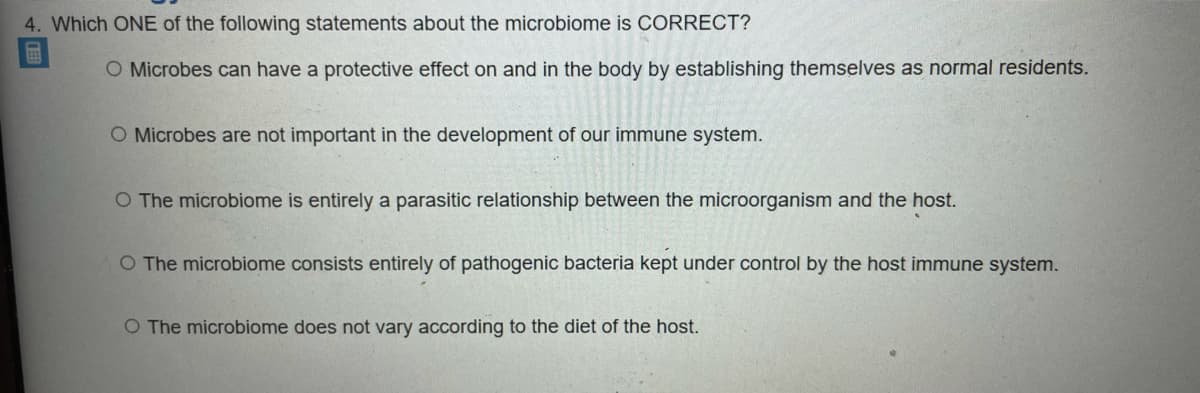 4. Which ONE of the following statements about the microbiome is CORRECT?
O Microbes can have a protective effect on and in the body by establishing themselves as normal residents.
O Microbes are not important in the development of our immune system.
O The microbiome is entirely a parasitic relationship between the microorganism and the host.
O The microbiome consists entirely of pathogenic bacteria kept under control by the host immune system.
O The microbiome does not vary according to the diet of the host.
