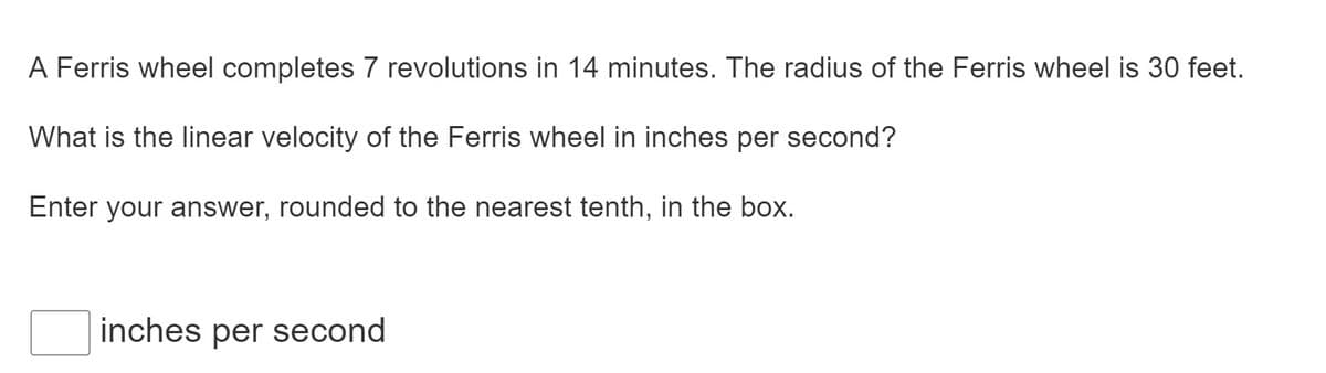 A Ferris wheel completes 7 revolutions in 14 minutes. The radius of the Ferris wheel is 30 feet.
What is the linear velocity of the Ferris wheel in inches per second?
Enter your answer, rounded to the nearest tenth, in the box.
inches per second

