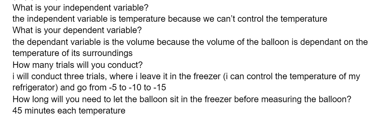 What is your independent variable?
the independent variable is temperature because we can't control the temperature
What is your dependent variable?
the dependant variable is the volume because the volume of the balloon is dependant on the
temperature of its surroundings
How many trials will you conduct?
i will conduct three trials, where i leave it in the freezer (i can control the temperature of my
refrigerator) and go from -5 to -10 to -15
How long will you need to let the balloon sit in the freezer before measuring the balloon?
45 minutes each temperature
