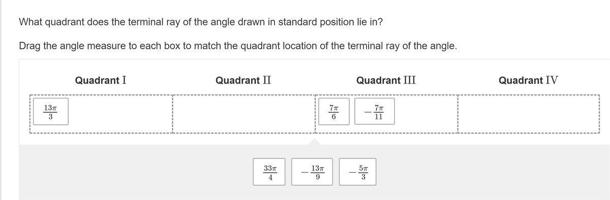 What quadrant does the terminal ray of the angle drawn in standard position lie in?
Drag the angle measure to each box to match the quadrant location of the terminal ray of the angle.
Quadrant I
Quadrant II
Quadrant III
Quadrant IV
13T
3
6
11
33п
13T
57
4
3
