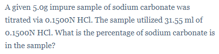 A given 5.0g impure sample of sodium carbonate was
titrated via 0.150ON HCl. The sample utilized 31.55 ml of
0.1500N HCl. What is the percentage of sodium carbonate is
in the sample?
