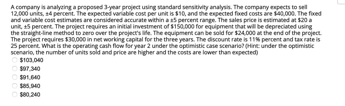 A company is analyzing a proposed 3-year project using standard sensitivity analysis. The company expects to sell
12,000 units, +4 percent. The expected variable cost per unit is $10, and the expected fixed costs are $40,000. The fixed
and variable cost estimates are considered accurate within a ±5 percent range. The sales price is estimated at $20 a
unit, ±5 percent. The project requires an initial investment of $150,000 for equipment that will be depreciated using
the straight-line method to zero over the project's life. The equipment can be sold for $24,000 at the end of the project.
The project requires $30,000 in net working capital for the three years. The discount rate is 11% percent and tax rate is
25 percent. What is the operating cash flow for year 2 under the optimistic case scenario? (Hint: under the optimistic
scenario, the number of units sold and price are higher and the costs are lower than expected)
$103,040
$97,340
$91,640
$85,940
$80,240