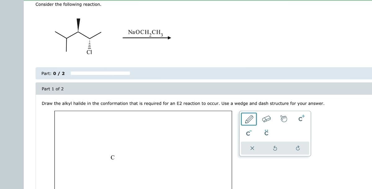 Consider the following reaction.
Part: 0 / 2
Part 1 of 2
NaOCH₂CH3
Draw the alkyl halide in the conformation that is required for an E2 reaction to occur. Use a wedge and dash structure for your answer.
C™
X
с