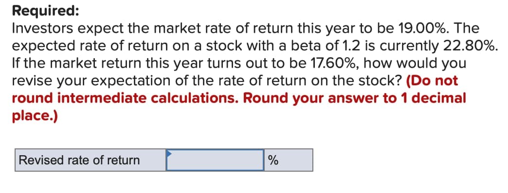 Required:
Investors expect the market rate of return this year to be 19.00%. The
expected rate of return on a stock with a beta of 1.2 is currently 22.80%.
If the market return this year turns out to be 17.60%, how would you
revise your expectation of the rate of return on the stock? (Do not
round intermediate calculations. Round your answer to 1 decimal
place.)
Revised rate of return
%