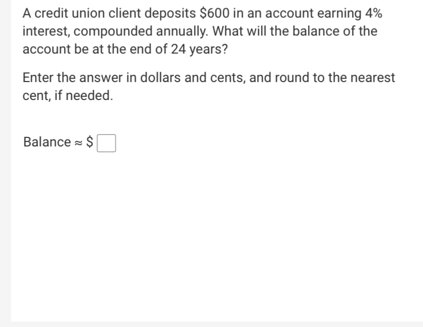 A credit union client deposits $600 in an account earning 4%
interest, compounded annually. What will the balance of the
account be at the end of 24 years?
Enter the answer in dollars and cents, and round to the nearest
cent, if needed.
Balance = $