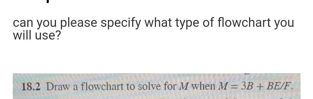 can you please specify what type of flowchart you
will use?
18.2 Draw a flowchart to solve for M when M = 3B + BE/F.
