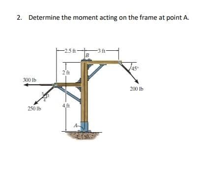 2. Determine the moment acting on the frame at point A.
-25ft-
-3 ft-
B
45
2 ft
300 Ib
200 Ib
4,ft
250 Ib
