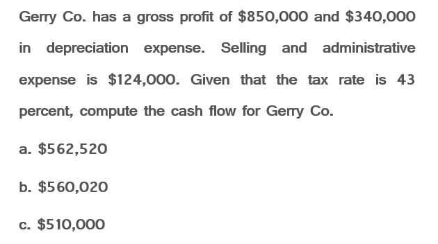 Gerry Co. has a gross profit of $850,000 and $340,000
in depreciation expense. Selling and administrative
expense is $124,000. Given that the tax rate is 43
percent, compute the cash flow for Gerry Co.
a. $562,520
b. $560,020
c. $510,000