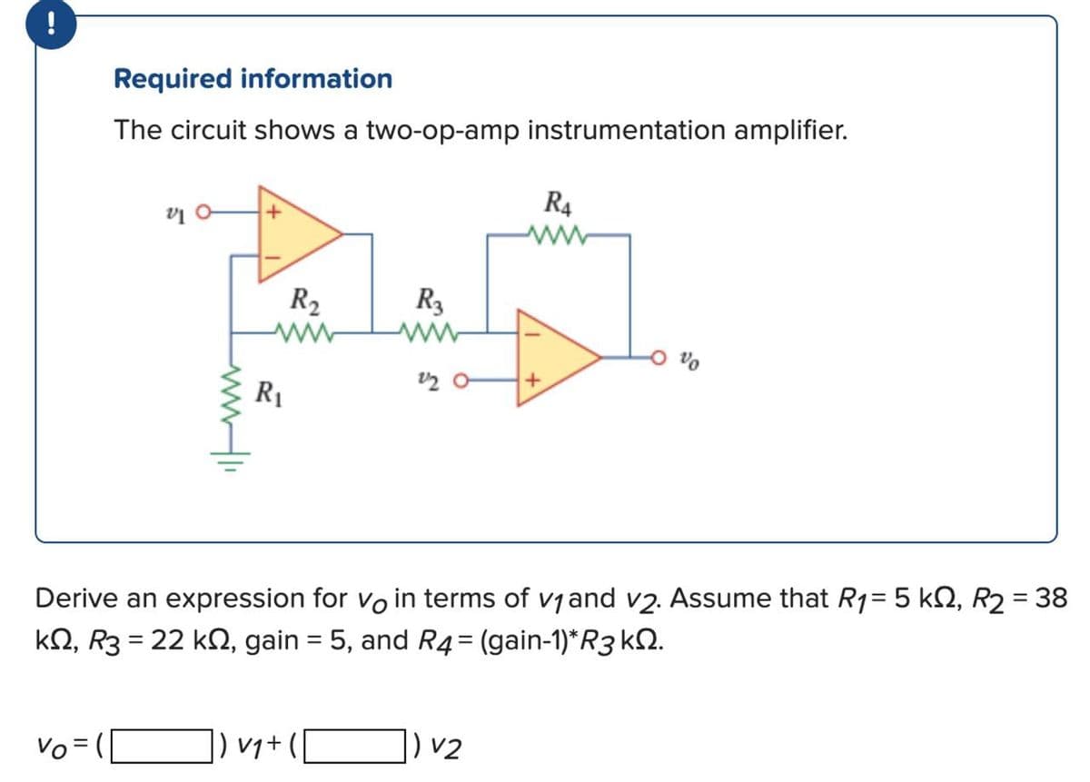!
Required information
The circuit shows a two-op-amp instrumentation amplifier.
R4
ww
R₂
R3
ww
ww
+
R₁
Derive an expression for vo in terms of v1 and v2. Assume that R1 = 5 kQ, R2 = 38
kQ, R3 = 22 k, gain = 5, and R4 = (gain-1)* R3 kQ.
Vo=
| ) ≤1 + ( |
) V2