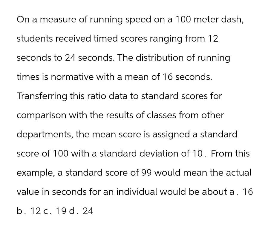 On a measure of running speed on a 100 meter dash,
students received timed scores ranging from 12
seconds to 24 seconds. The distribution of running
times is normative with a mean of 16 seconds.
Transferring this ratio data to standard scores for
comparison with the results of classes from other
departments, the mean score is assigned a standard
score of 100 with a standard deviation of 10. From this
example, a standard score of 99 would mean the actual
value in seconds for an individual would be about a. 16
b. 12 c. 19 d. 24
