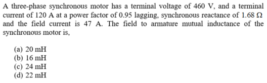 A three-phase synchronous motor has a terminal voltage of 460 V, and a terminal
current of 120 A at a power factor of 0.95 lagging, synchronous reactance of 1.68 N
and the field current is 47 A. The field to armature mutual inductance of the
synchronous motor is,
(a) 20 mH
(b) 16 mH
(c) 24 mH
(d) 22 mH
