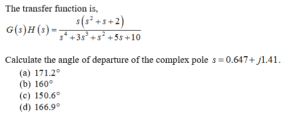 The transfer function is,
3(s².
s(s° +s+2)
G(s)H(s):
=-
s* +3s° +s? + 5s +10
4
Calculate the angle of departure of the complex pole s = 0.647+ jl.41.
(a) 171.2°
(b) 160°
(c) 150.6°
(d) 166.9°
