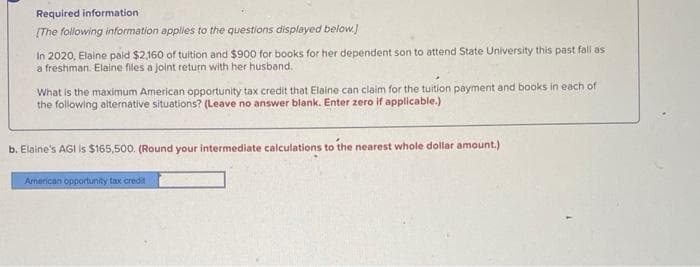 Required information
(The following information applies to the questions displayed below.)
In 2020, Elaine paid $2,160 of tuition and $900 for books for her dependent son to attend State University this past fall as
a freshman. Elaine files a joint return with her husband.
What is the maximum American opportunity tax credit that Elaine can claim for the tuition payment and books in each of
the following alternative situations? (Leave no answer blank. Enter zero if applicable.)
b. Elaine's AGI is $165,500. (Round your intermediate calculations to the nearest whole dollar amount.)
Armerican opportunity tax credit
