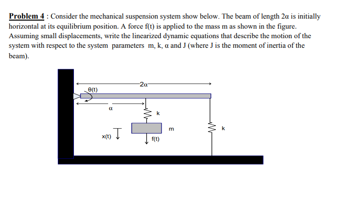 Problem 4 : Consider the mechanical suspension system show below. The beam of length 2a is initially
horizontal at its equilibrium position. A force f(t) is applied to the mass m as shown in the figure.
Assuming small displacements, write the linearized dynamic equations that describe the motion of the
system with respect to the system parameters m, k, a and J (where J is the moment of inertia of the
beam).
-2a-
e(t)
x(t)
f(t)

