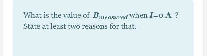 What is the value of Bmeasured When I=o A ?
State at least two reasons for that.
