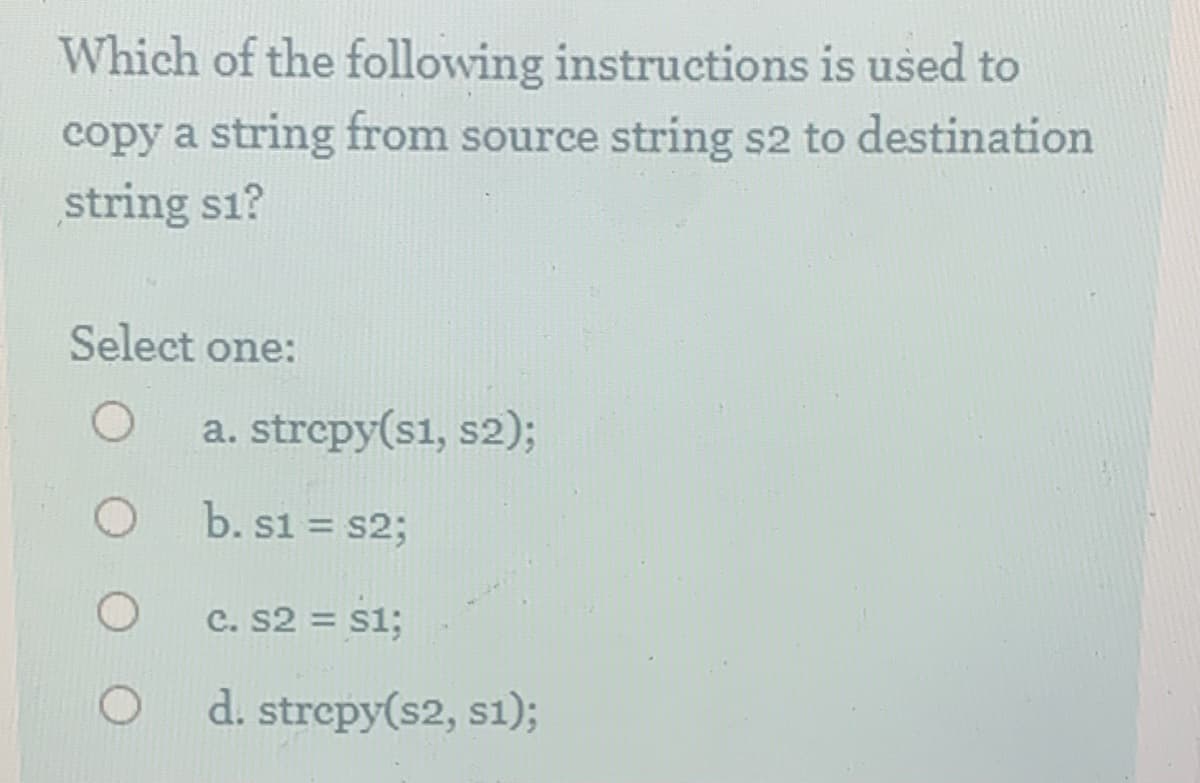 Which of the following instructions is used to
copy a string from source string s2 to destination
string s1?
Select one:
a. strepy(s1, s2);
b. s1 = s23;
%3D
c. S2 = s1;
d. strepy(s2, s1);

