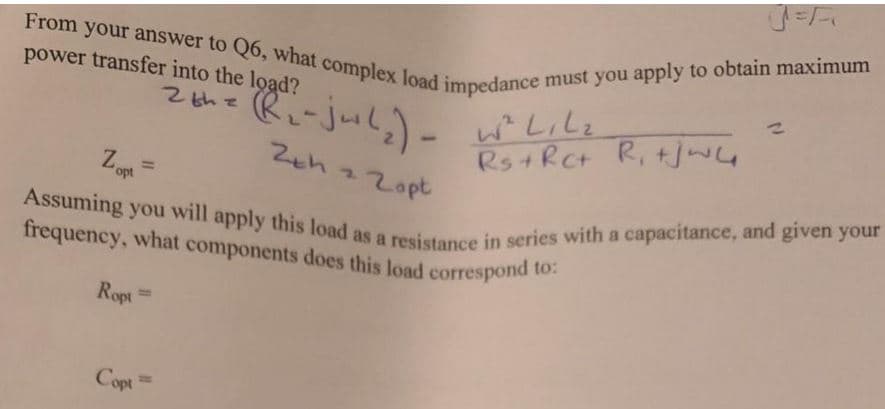 Assuming you will apply this load as a resistance in series with a capacitance, and given your
From your answer to Q6, what complex load impedance must you apply to obtain maximum
t components does this load correspond to:
power transfer into the load?
Z thz (Ri-jul,)- wLili
R-jul;)-
2thz
Zeh 22opt
Rs+RCt R, tjwG
Z,
%3D
opt
frequency, what components does this load correspond to.
Ropt
%3D
Copt
%|
