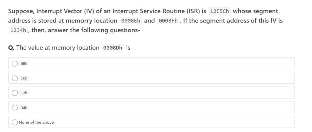 Suppose, Interrupt Vector (IV) of an Interrupt Service Routine (ISR) is 12E5CH whose segment
address is stored at memorry location 0008Eh and 0008Fh. If the segment address of this IV is
1234h , then, answer the following questions-
Q. The value at memory location 0008DH is-
ØBh
1Ch
12h
34h
None of the above

