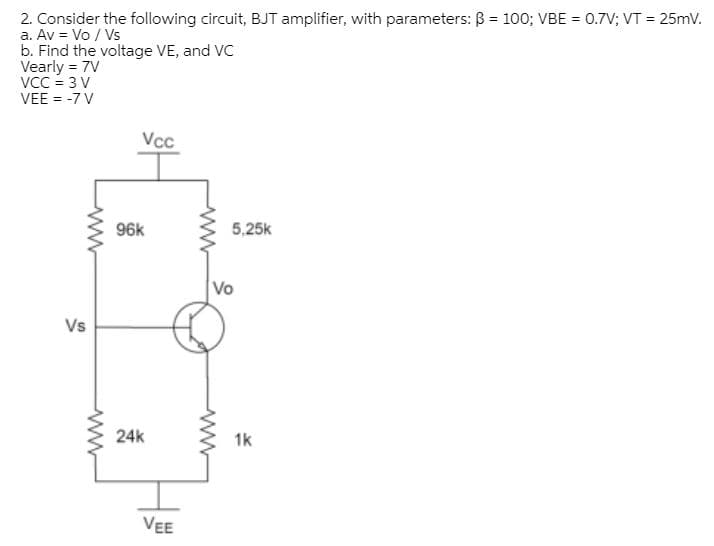 2. Consider the following circuit, BJT amplifier, with parameters: B = 100; VBE = 0.7V; VT = 25mV.
a. Av = Vo / Vs
b. Find the voltage VE, and VC
Vearly = 7V
VCC = 3 V
VEE = -7 V
%3!
Vcc
96k
5,25k
Vo
Vs
24k
1k
VEE
ww
