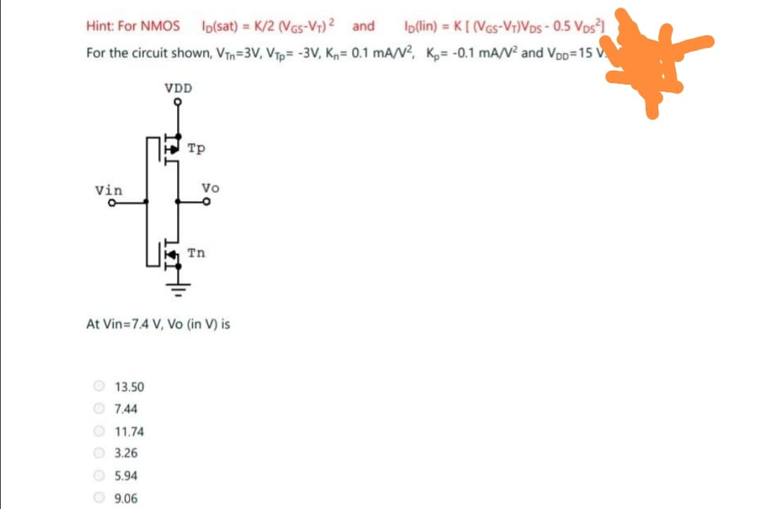 Io(lin) = K[ (VGs-V7)Vos - 0.5 Vos1
For the circuit shown, VTn=3V, VTp= -3V, Kn= 0.1 mA/V², K,= -0.1 mA/V² and VDp=15 V
Hint: For NMOS
Io(sat) = K/2 (VGs-Vr) 2 and
%3D
VDD
H Tp
Vin
Vo
Tn
At Vin=7.4 V, Vo (in V) is
O 13.50
O 7.44
O 11.74
O 3.26
O 5.94
O 9.06
