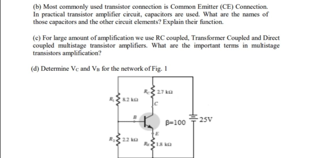 (b) Most commonly used transistor connection is Common Emitter (CE) Connection.
In practical transistor amplifier circuit, capacitors are used. What are the names of
those capacitors and the other circuit elements? Explain their function.
(c) For large amount of amplification we use RC coupled, Transformer Coupled and Direct
coupled multistage transistor amplifiers. What are the important terms in multistage
transistors amplification?
(d) Determine Vc and VB for the network of Fig. 1
Re
27 ka
R
82 ka
25V
B=100
R22 22 ka
R 18 ka

