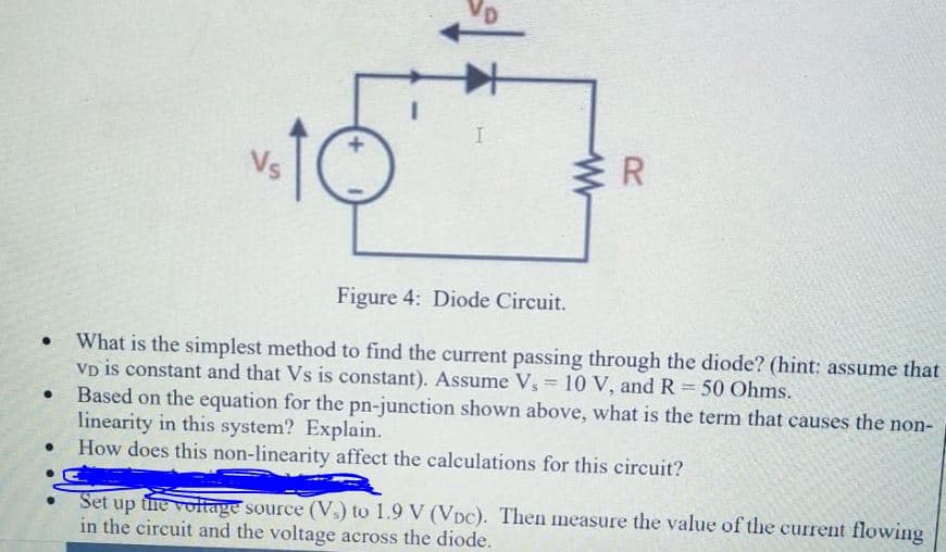 VD
Vs
R
Figure 4: Diode Circuit.
What is the simplest method to find the current passing through the diode? (hint: assume that
Vp is constant and that Vs is constant). Assume Vs = 10 V, andR 50 Ohms.
Based on the equation for the pn-junction shown above, what is the term that causes the non-
linearity in this system? Explain.
How does this non-linearity affect the calculations for this circuit?
%3D
Set up the voltage source (V,) to 1.9 V (VDC). Then measure the value of the current flowing
in the circuit and the voltage across the diode.
