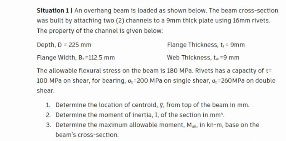 Situation 1| An overhang beam is loaded as shown below. The beam cross-section
was built by attaching two (2) channels to a 9mm thick plate using 16mm rivets.
The property of the channel is given below:
Depth, D = 225 mm
Flange Thickness, t, = 9mm
Flange Width, B; =112.5 mm
Web Thickness, tw=9 mm
The allowable flexural stress on the beam is 180 MPa. Rivets has a capacity of t=
100 MPa on shear, for bearing, o,=200 MPa on single shear, o,-260MPA on double
shear.
1. Determine the location of centroid, y, from top of the beam in mm.
2. Determine the moment of inertia, I, of the section in mm“.
3. Determine the maximum allowable moment, Mall, in kn-m, base on the
beam's cross-section.
