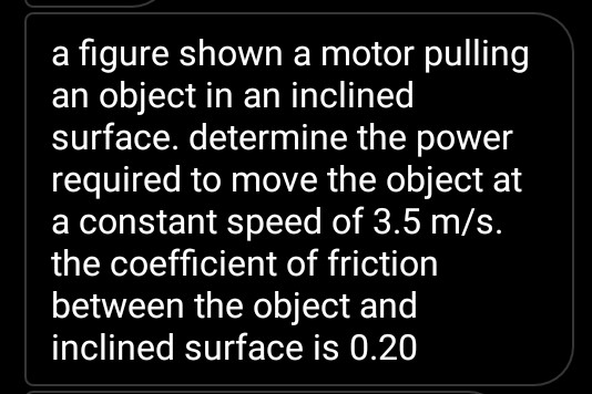a figure shown a motor pulling
an object in an inclined
surface. determine the power
required to move the object at
a constant speed of 3.5 m/s.
the coefficient of friction
between the object and
inclined surface is 0.20
