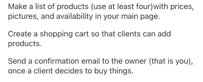 Make a list of products (use at least four)with prices,
pictures, and availability in your main page.
Create a shopping cart so that clients can add
products.
Send a confirmation email to the owner (that is you),
once a client decides to buy things.
