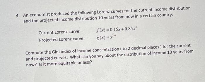 4. An economist produced the following Lorenz curves for the current income distribution
and the projected income distribution 10 years from now in a certain country:
Current Lorenz curve:
f(x) = 0.15x+0.85x
Projected Lorenz curve:
g(x) = x'6
Compute the Gini index of income concentration ( to 2 decimal places ) for the current
and projected curves. What can you say about the distribution of income 10 years from
now? Is it more equitable or less?
