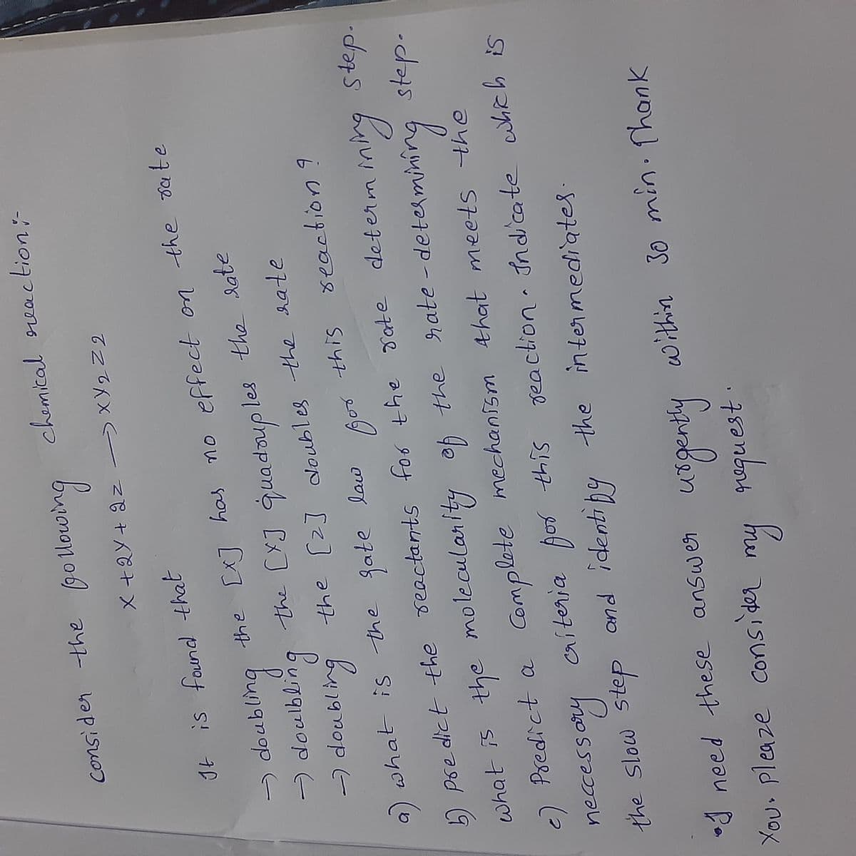 Consider
chemical reaction:-
X +2Y+ az )XY2Z2
It is faund that
mng
the [X] quadaup
the [2] oubles the hate
-) doubling the Cx7 has no effect on the sate
doulbl
les the late
dneponb Cx]
(-
what is -the fate
seaction 9
2 Pse dict the reactants for the Tate determ
inA
step.
what is the molecularlty of the
rate-deter
step.
minir
2) Predict a Complete mechanism Ahat meets the
aiteria por this
reaction Indicate which is
neccessory
the slow step
the intermediates
•J need these answer
within 30 min. Thank
Xou, Pleaze
Consider
g reguest
my
