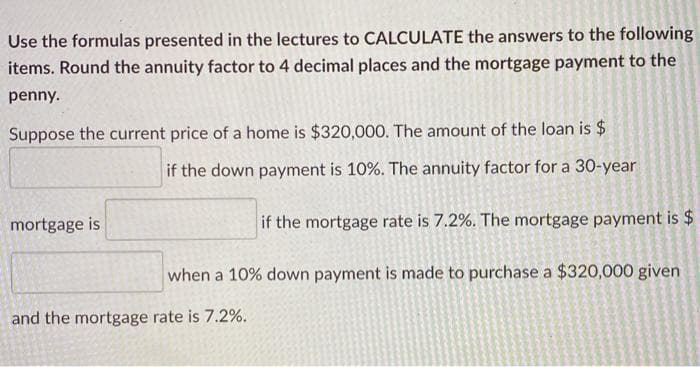Use the formulas presented in the lectures to CALCULATE the answers to the following
items. Round the annuity factor to 4 decimal places and the mortgage payment to the
penny.
Suppose the current price of a home is $320,000. The amount of the loan is $
if the down payment is 10%. The annuity factor for a 30-year
mortgage is
if the mortgage rate is 7.2%. The mortgage payment is $
when a 10% down payment is made to purchase a $320,000 given
and the mortgage rate is 7.2%.
