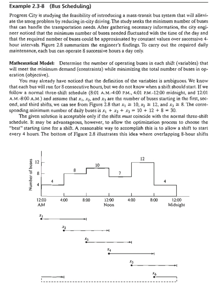 Example 2.3-8 (Bus Scheduling)
Progress City is studying the feasibility of introducing a mass-transit bus system that will allevi-
ate the smog problem by reducing in-city driving. The study seeks the minimum number of buses
that can handle the transportation needs. After gathering necessary information, the city engi-
neer noticed that the minimum number of buses needed fluctuated with the time of the day and
that the required number of buses could be approximated by constant values over successive 4-
hour intervals. Figure 2.8 summarizes the engineer's findings. To carry out the required daily
maintenance, each bus can operate 8 successive hours a day only.
Mathematical Model: Determine the number of operating buses in each shift (variables) that
witl meet the minimum demand (constraints) while minimizing the total number of buses in op-
eration (objective).
You may already have noticed that the definition of the variables is ambiguous. We know
that each bus will run for 8 consecutive hours, but we do not know when a shift should start. If we
follow a normal three-shift schedule (8:01 A.M.-4:00 P.M., 4:01 P.M.-12:00 midnight, and 12:01
A.M.-8:00 A.M.) and assume that x, X2, and x3 are the number of buses starting in the first, sec-
ond, and third shifts, we can see from Figure 2.8 that x, 2 10, x2 z 12, and x, 2 8. The corre-
sponding minimum number of daily buses is x, + x2 + x3 = 10 + 12 + 8 = 30.
The given solution is acceptable only if the shifts must coincide with the norma) three-shift
schedule. It may be advantageous, however, to allow the optimization process to choose the
"best" starting time for a shift. A reasonable way to accomplish this is to allow a shift to start
every 4 hours. The bottom of Figure 2.8 illustrates this idea where overlapping 8-hour shifts
12
10
8
7
12:00
AM
12:00
Noon
4:00
8:00
4:00
8:00
12:00
Midnight
X6
Number of buses
8.
