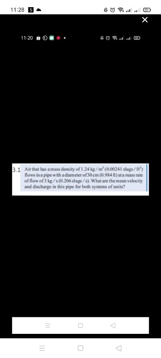 11:28
39
11:20
3.1 Air that has a mass density of1.24 kg/m³ (0.00241 slugs/ft')
flows in a pipe with a diameter of 30 cm (0.984 ft) ata mass rate
of flow of 3 kg / s (0.206 slugs / s). What are the mean velocity
and discharge in this pipe for both systems of units?
III
