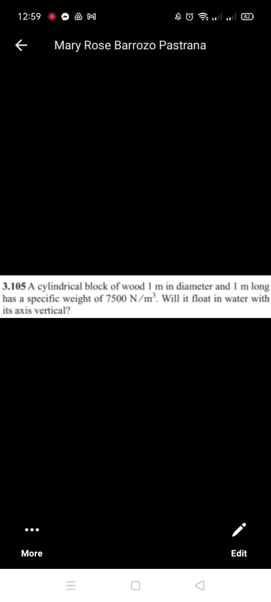 12:59
A M
42
Mary Rose Barrozo Pastrana
3.105 A cylindrical block of wood 1 m in diameter and 1 m long
has a specific weight of 7500 N/m³. Will it float in water with
its axis vertical?
More
Edit
II
