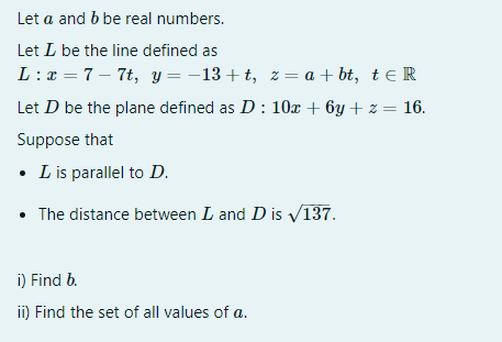 Let a and b be real numbers.
Let L be the line defined as
L :x = 7 – 7t, y = -13+ t, z= a + bt, t e R
Let D be the plane defined as D: 10x + 6y + z = 16.
Suppose that
• L is parallel to D.
• The distance between L and D is V137.
i) Find b.
ii) Find the set of all values of a.
