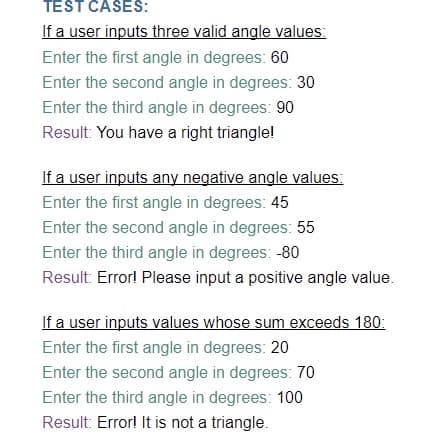 TEST CASES:
If a user inputs three valid angle values:
Enter the first angle in degrees: 60
Enter the second angle in degrees: 30
Enter the third angle in degrees: 90
Result: You have a right triangle!
If a user inputs any negative angle values:
Enter the first angle in degrees: 45
Enter the second angle in degrees: 55
Enter the third angle in degrees: -80
Result: Error! Please input a positive angle value.
If a user inputs values whose sum exceeds 180:
Enter the first angle in degrees: 20
Enter the second angle in degrees: 70
Enter the third angle in degrees: 100
Result: Error! It is not a triangle.

