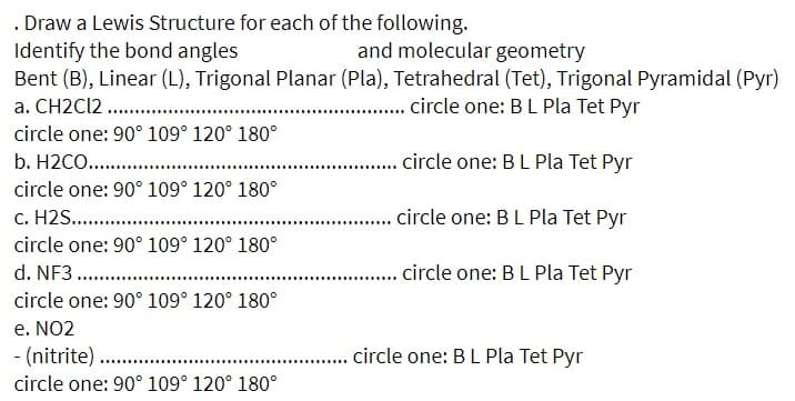 . Draw a Lewis Structure for each of the following.
Identify the bond angles
Bent (B), Linear (L), Trigonal Planar (Pla), Tetrahedral (Tet), Trigonal Pyramidal (Pyr)
a. CH2C12 .
and molecular geometry
. circle one: BL Pla Tet Pyr
circle one: 90° 109° 120° 180°
b. H2CO. .
.. circle one: BL Pla Tet Pyr
circle one: 90° 109° 120° 180°
c. H2S. ..
. circle one: B L Pla Tet Pyr
circle one: 90° 109° 120° 180°
d. NF3 . .
. . .ircle one: BL Pla Tet Pyr
.........
circle one: 90° 109° 120° 180°
e. NO2
- (nitrite).
.... circle one: BL Pla Tet Pyr
circle one: 90° 109° 120° 180°
