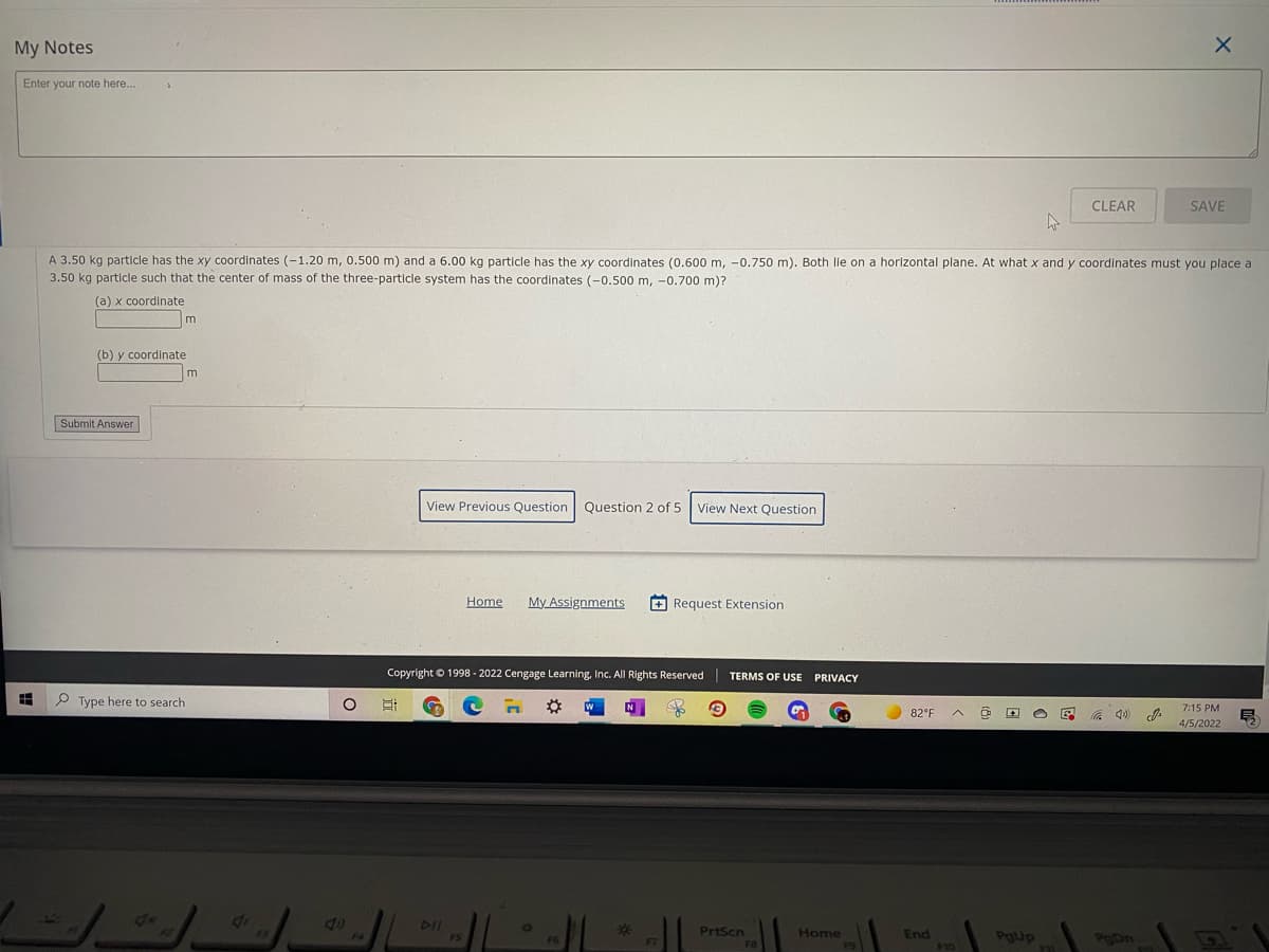 My Notes
Enter your note here..
CLEAR
SAVE
A 3.50 kg particle has the xy coordinates (-1.20 m, 0.500 m) and a 6.00 kg particle has the xy coordinates (0.600 m, -0.750 m). Both lie on a horizontal plane. At what x and y coordinates must you place a
3.50 kg particle such that the center of mass of the three-particle system has the coordinates (-0.500 m, -0.700 m)?
(a) x coordinate
m
(b) y coordinate
m
Submit Answer
View Previous Question
Question 2 of 5 View Next Question
Home
My Assignments
+ Request Extension
Copyright © 1998 - 2022 Cengage Learning, Inc. All Rights Reserved
TERMS OF USE PRIVACY
P Type here to search
7:15 PM
82°F
4/5/2022
DII
%2*
PrtScn
Home
End
$10
PgUp
POD.
