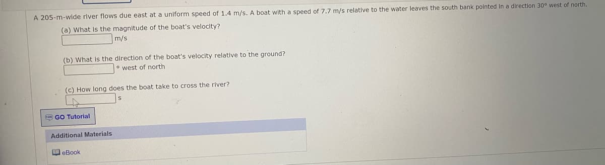 A 205-m-wide river flows due east at a uniform speed of 1.4 m/s. A boat with a speed of 7.7 m/s relative to the water leaves the south bank pointed In a direction 30° west of north.
(a) What is the magnitude of the boat's velocity?
m/s
(b) What is the direction of the boat's velocity relative to the ground?
° west of north
(c) How long does the boat take to cross the river?
m GO Tutorial
Additional Materials
M eBook
