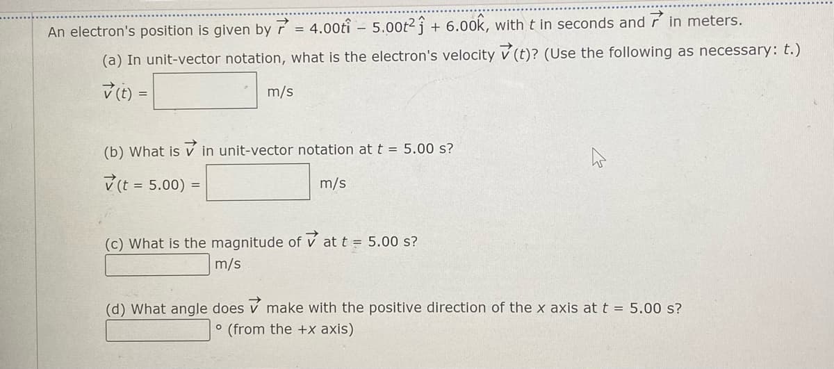 6.00k, with t in seconds and r in meters.
An electron's position is given by 7 = 4.00tî – 5.00t2 ĵ +
(a) In unit-vector notation, what is the electron's velocity v (t)? (Use the following as necessary: t.)
V (t) =
m/s
(b) What is v in unit-vector notation at t = 5.00 s?
v(t = 5.00) =
m/s
(c) What is the magnitude of v at t = 5.00 s?
m/s
(d) What angle does v make with the positive direction of the x axis at t = 5.00 s?
° (from the +x axis)
