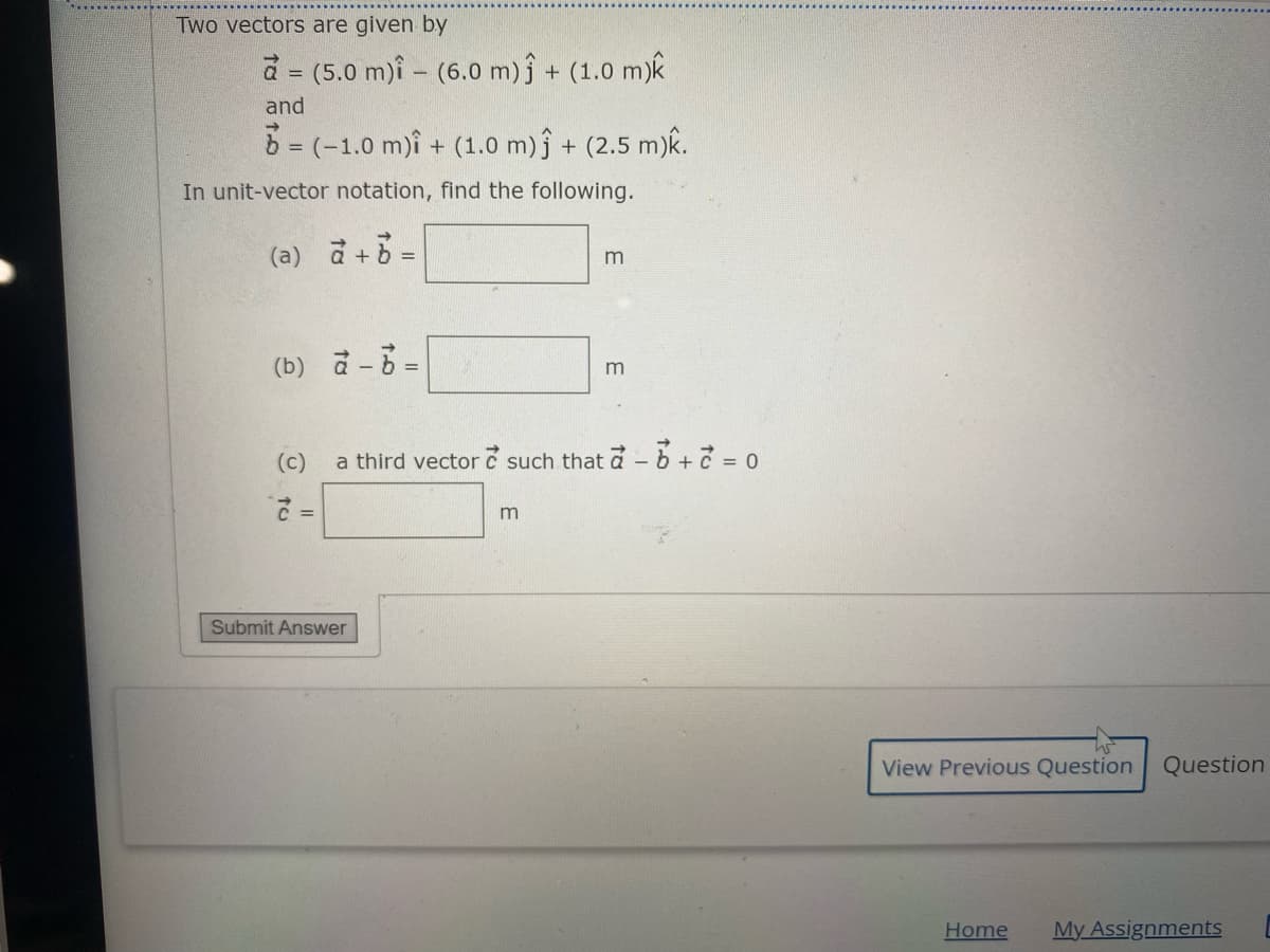 Two vectors are given by
d = (5.0 m)i - (6.0 m)ĵ + (1.0 m)k
and
6 = (-1.0 m)î + (1.0 m)j + (2.5 m)k.
%3D
In unit-vector notation, find the following.
(a) d+% =
m
(b) a- =
m
(c)
a third vector c such that a-b + = 0
m
Submit Answer
View Previous Question
Question
Home
My Assignments
