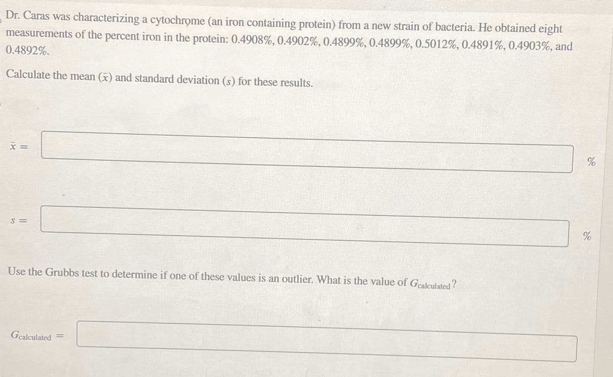Dr. Caras was characterizing a cytochrome (an iron containing protein) from a new strain of bacteria. He obtained eight
measurements of the percent iron in the protein: 0.4908%, 0.4902%, 0.4899%, 0.4899%, 0.5012%, 0.4891%, 0.4903%, and
0.4892%.
Calculate the mean (x) and standard deviation (s) for these results.
x =
S=
Use the Grubbs test to determine if one of these values is an outlier. What is the value of Gcalculated?
Gcalculated
=
%
%
