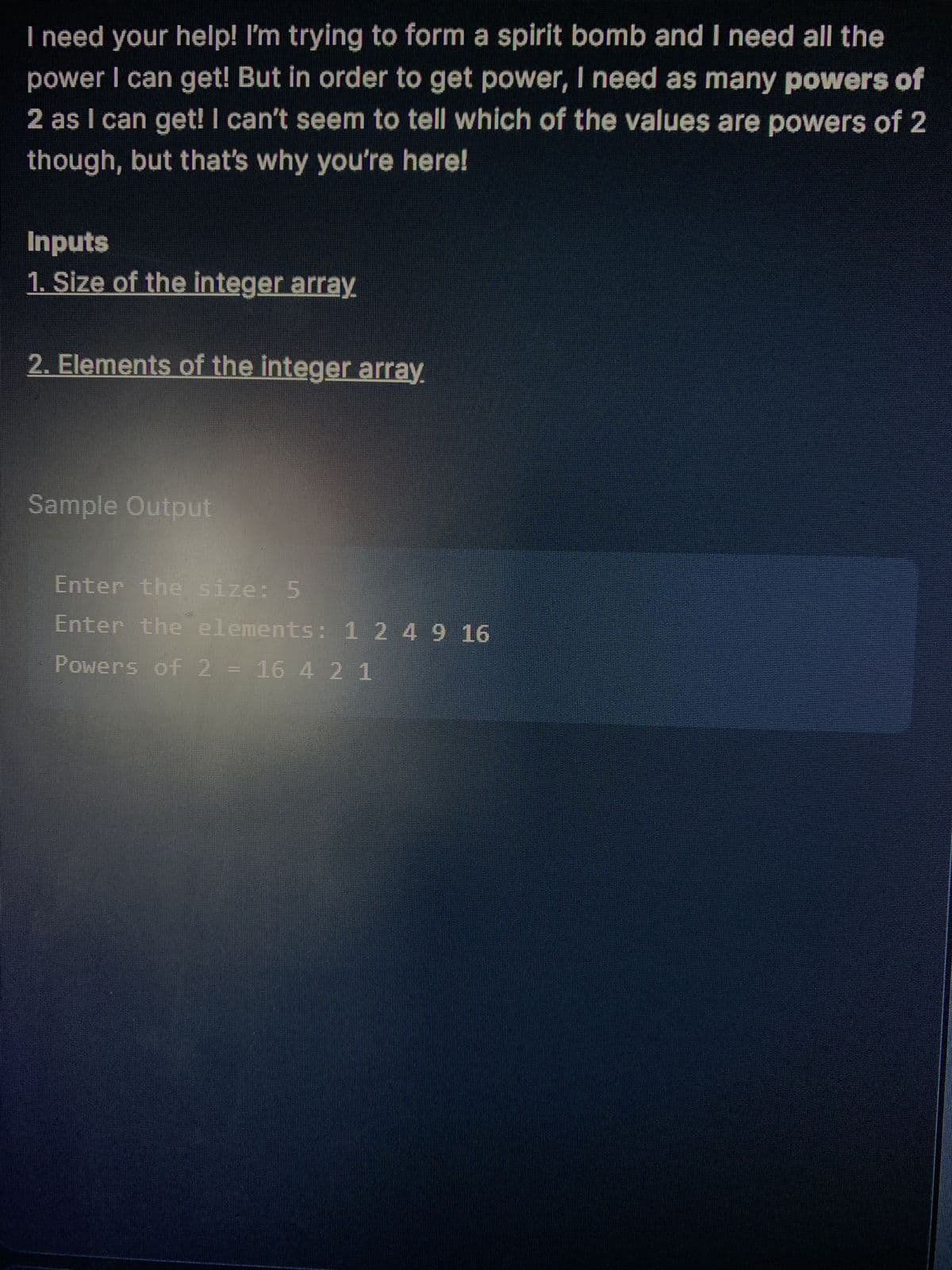 I need your help! I'm trying to form a spirit bomb and I need all the
power I can get! But in order to get power, I need as many powers of
2 as I can get! I can't seem to tell which of the values are powers of 2
though, but that's why you're here!
Inputs
1. Size of the integer array.
2. Elements of the integer array.
Sample Output
Enter the size: 5
Enter the elements: 1 2 4 9 16
Powers of 2 = 16 4 2 1